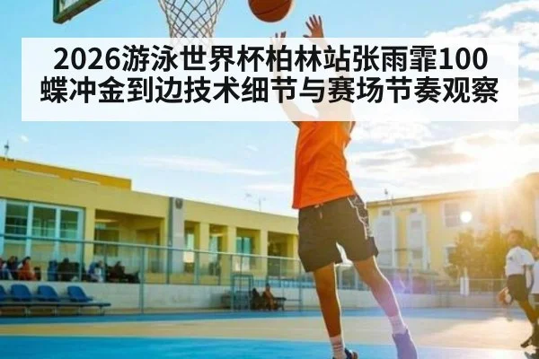 2026游泳世界杯柏林站张雨霏100蝶冲金到边技术细节与赛场节奏观察